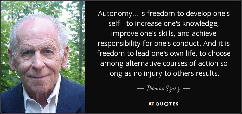 Autonomy... is freedom to develop one's self - to increase one's knowledge, improve one's skills, and achieve responsibility for one's conduct. And it is freedom to lead one's own life, to choose among alternative courses of action so long as no injury to others results. - Thomas Szasz