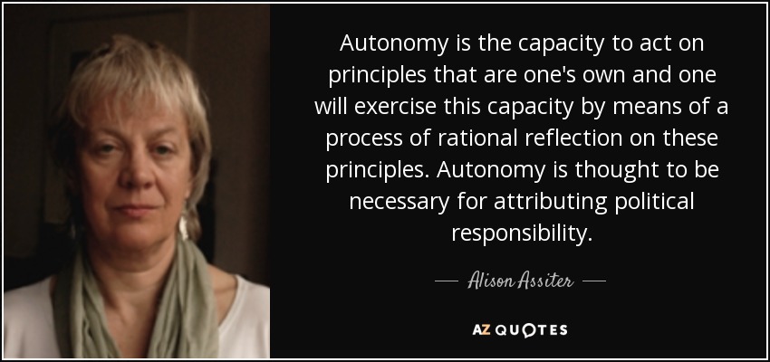 Autonomy is the capacity to act on principles that are one's own and one will exercise this capacity by means of a process of rational reflection on these principles. Autonomy is thought to be necessary for attributing political responsibility. - Alison Assiter