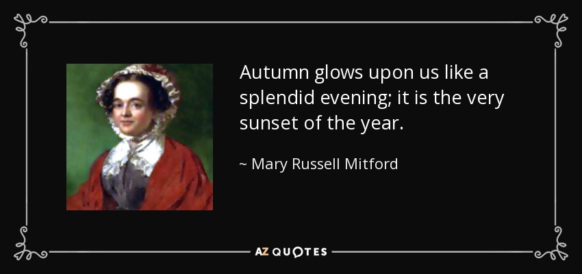 Autumn glows upon us like a splendid evening; it is the very sunset of the year. - Mary Russell Mitford