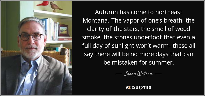 Autumn has come to northeast Montana. The vapor of one’s breath, the clarity of the stars, the smell of wood smoke, the stones underfoot that even a full day of sunlight won’t warm- these all say there will be no more days that can be mistaken for summer. - Larry Watson