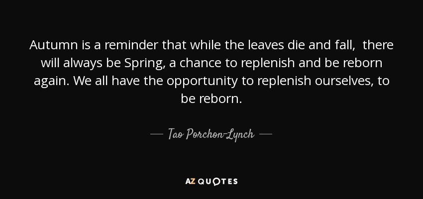 Autumn is a reminder that while the leaves die and fall, there will always be Spring, a chance to replenish and be reborn again. We all have the opportunity to replenish ourselves, to be reborn. - Tao Porchon-Lynch