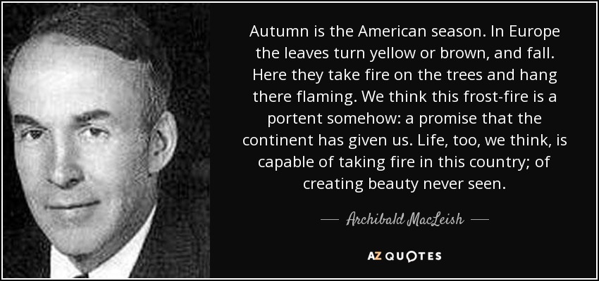 Autumn is the American season. In Europe the leaves turn yellow or brown, and fall. Here they take fire on the trees and hang there flaming. We think this frost-fire is a portent somehow: a promise that the continent has given us. Life, too, we think, is capable of taking fire in this country; of creating beauty never seen. - Archibald MacLeish