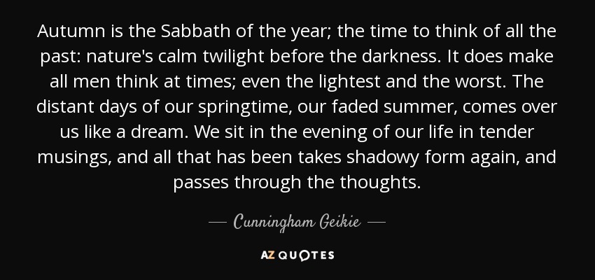 Autumn is the Sabbath of the year; the time to think of all the past: nature's calm twilight before the darkness. It does make all men think at times; even the lightest and the worst. The distant days of our springtime, our faded summer, comes over us like a dream. We sit in the evening of our life in tender musings, and all that has been takes shadowy form again, and passes through the thoughts. - Cunningham Geikie