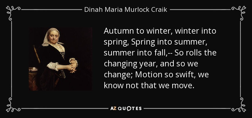 Autumn to winter, winter into spring, Spring into summer, summer into fall,-- So rolls the changing year, and so we change; Motion so swift, we know not that we move. - Dinah Maria Murlock Craik