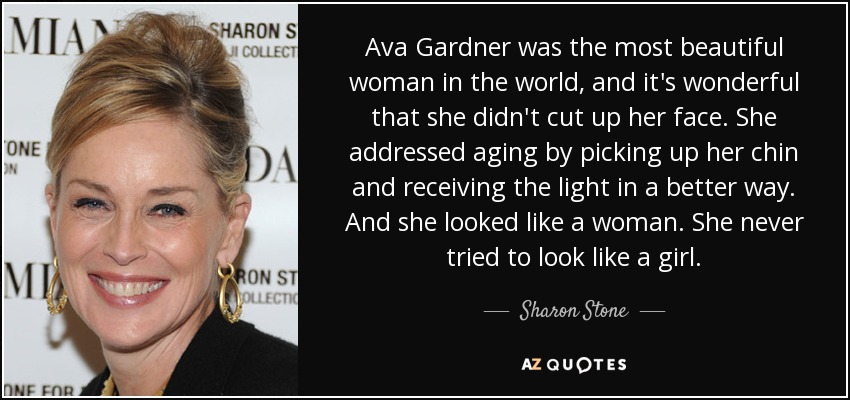 Ava Gardner was the most beautiful woman in the world, and it's wonderful that she didn't cut up her face. She addressed aging by picking up her chin and receiving the light in a better way. And she looked like a woman. She never tried to look like a girl. - Sharon Stone
