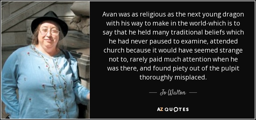 Avan was as religious as the next young dragon with his way to make in the world-which is to say that he held many traditional beliefs which he had never paused to examine, attended church because it would have seemed strange not to, rarely paid much attention when he was there, and found piety out of the pulpit thoroughly misplaced. - Jo Walton