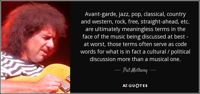Avant-garde, jazz, pop, classical, country and western, rock, free, straight-ahead, etc. are ultimately meaningless terms in the face of the music being discussed at best - at worst, those terms often serve as code words for what is in fact a cultural / political discussion more than a musical one. - Pat Metheny