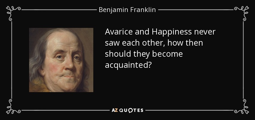 Avarice and Happiness never saw each other, how then should they become acquainted? - Benjamin Franklin