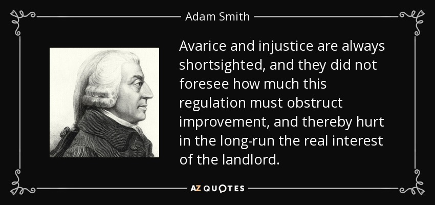 Avarice and injustice are always shortsighted, and they did not foresee how much this regulation must obstruct improvement, and thereby hurt in the long-run the real interest of the landlord. - Adam Smith