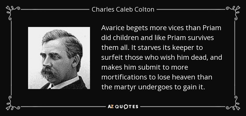 Avarice begets more vices than Priam did children and like Priam survives them all. It starves its keeper to surfeit those who wish him dead, and makes him submit to more mortifications to lose heaven than the martyr undergoes to gain it. - Charles Caleb Colton