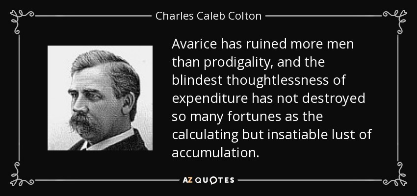 Avarice has ruined more men than prodigality, and the blindest thoughtlessness of expenditure has not destroyed so many fortunes as the calculating but insatiable lust of accumulation. - Charles Caleb Colton
