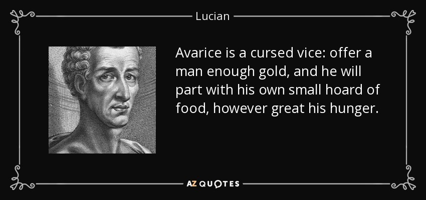 Avarice is a cursed vice: offer a man enough gold, and he will part with his own small hoard of food, however great his hunger. - Lucian