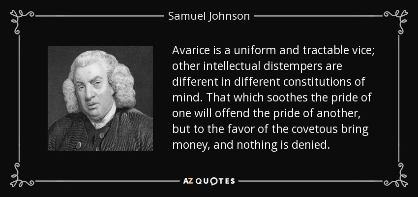 Avarice is a uniform and tractable vice; other intellectual distempers are different in different constitutions of mind. That which soothes the pride of one will offend the pride of another, but to the favor of the covetous bring money, and nothing is denied. - Samuel Johnson