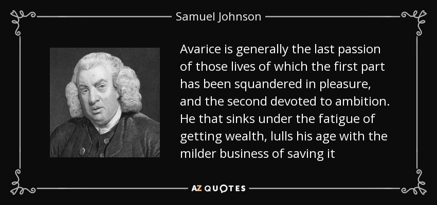 Avarice is generally the last passion of those lives of which the first part has been squandered in pleasure, and the second devoted to ambition. He that sinks under the fatigue of getting wealth, lulls his age with the milder business of saving it - Samuel Johnson