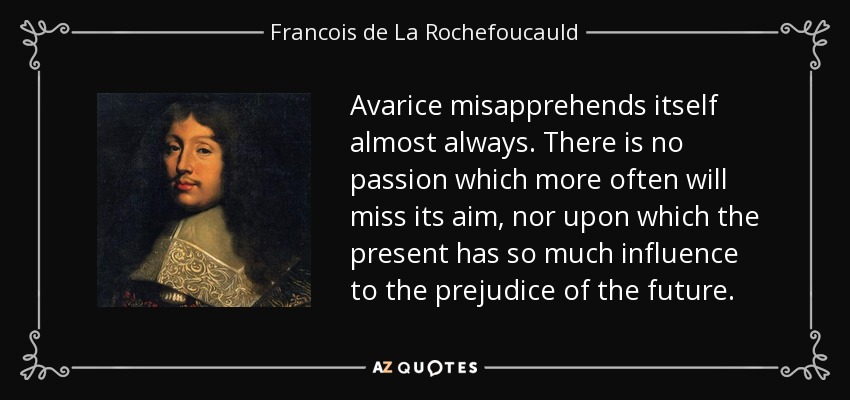 Avarice misapprehends itself almost always. There is no passion which more often will miss its aim, nor upon which the present has so much influence to the prejudice of the future. - Francois de La Rochefoucauld