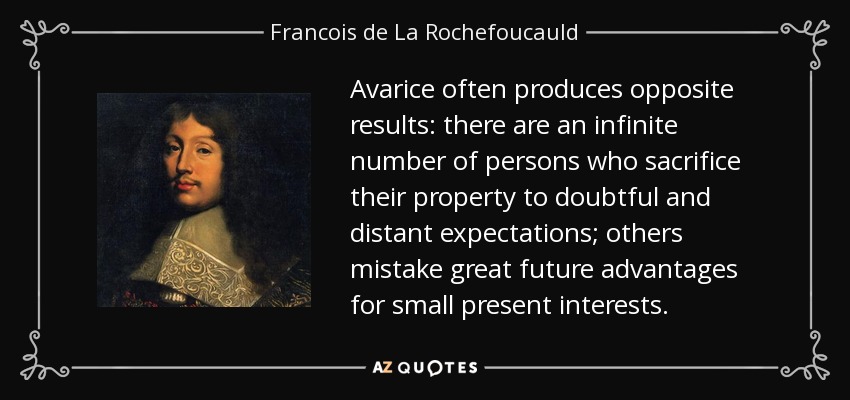 Avarice often produces opposite results: there are an infinite number of persons who sacrifice their property to doubtful and distant expectations; others mistake great future advantages for small present interests. - Francois de La Rochefoucauld