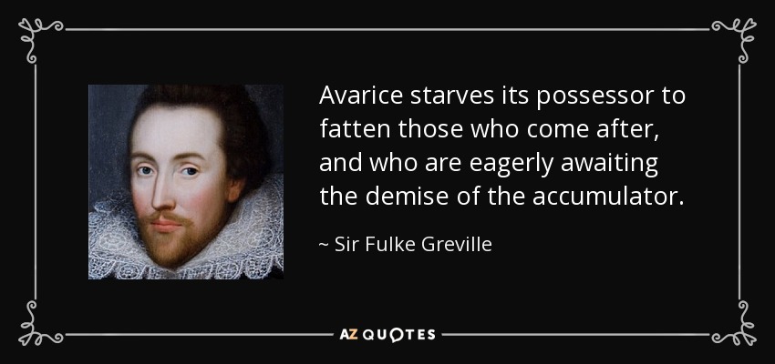 Avarice starves its possessor to fatten those who come after, and who are eagerly awaiting the demise of the accumulator. - Sir Fulke Greville