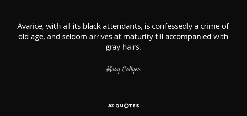Avarice, with all its black attendants, is confessedly a crime of old age, and seldom arrives at maturity till accompanied with gray hairs. - Mary Collyer