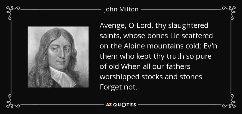 Avenge, O Lord, thy slaughtered saints, whose bones Lie scattered on the Alpine mountains cold; Ev'n them who kept thy truth so pure of old When all our fathers worshipped stocks and stones Forget not. - John Milton