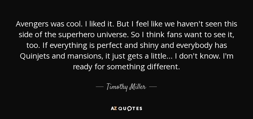 Avengers was cool. I liked it. But I feel like we haven't seen this side of the superhero universe. So I think fans want to see it, too. If everything is perfect and shiny and everybody has Quinjets and mansions, it just gets a little... I don't know. I'm ready for something different. - Timothy Miller