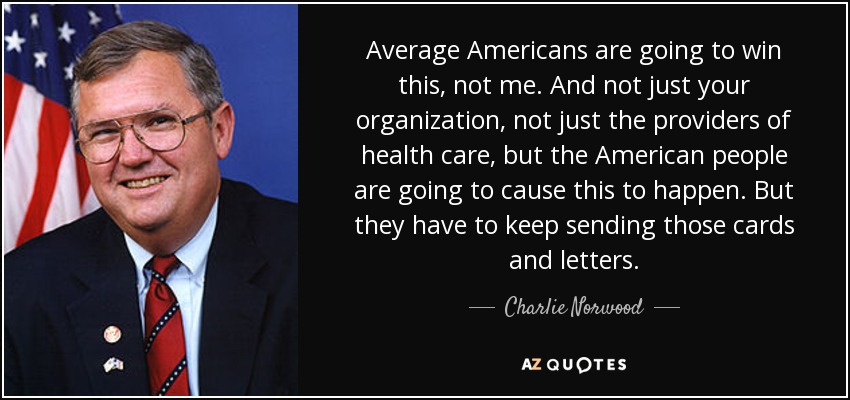Average Americans are going to win this, not me. And not just your organization, not just the providers of health care, but the American people are going to cause this to happen. But they have to keep sending those cards and letters. - Charlie Norwood