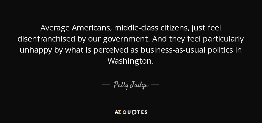 Average Americans, middle-class citizens, just feel disenfranchised by our government. And they feel particularly unhappy by what is perceived as business-as-usual politics in Washington. - Patty Judge