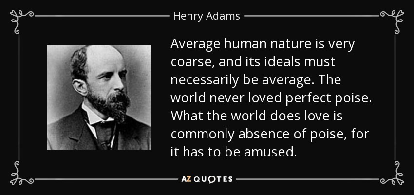 Average human nature is very coarse, and its ideals must necessarily be average. The world never loved perfect poise. What the world does love is commonly absence of poise, for it has to be amused. - Henry Adams