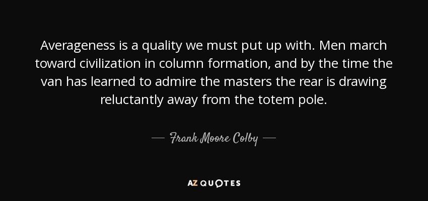 Averageness is a quality we must put up with. Men march toward civilization in column formation, and by the time the van has learned to admire the masters the rear is drawing reluctantly away from the totem pole. - Frank Moore Colby