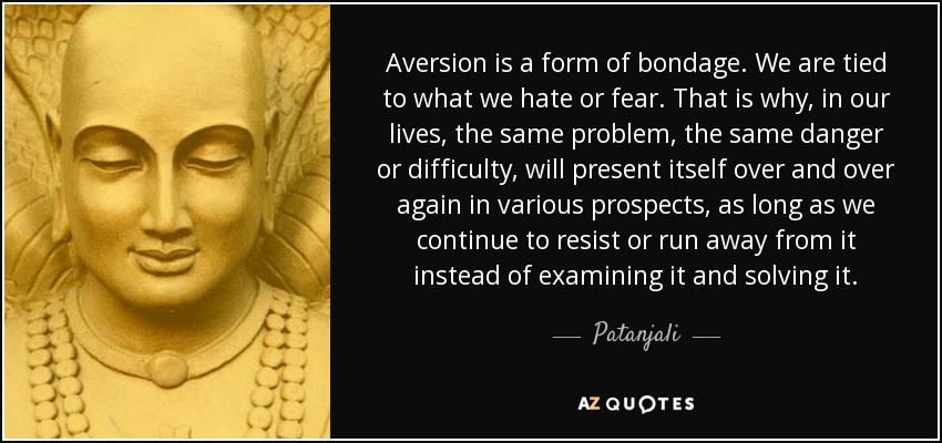 Aversion is a form of bondage. We are tied to what we hate or fear. That is why, in our lives, the same problem, the same danger or difficulty, will present itself over and over again in various prospects, as long as we continue to resist or run away from it instead of examining it and solving it. - Patanjali