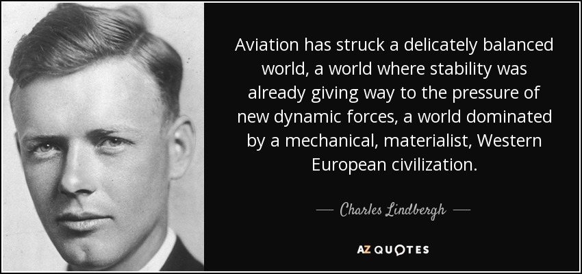 Aviation has struck a delicately balanced world, a world where stability was already giving way to the pressure of new dynamic forces, a world dominated by a mechanical, materialist, Western European civilization. - Charles Lindbergh