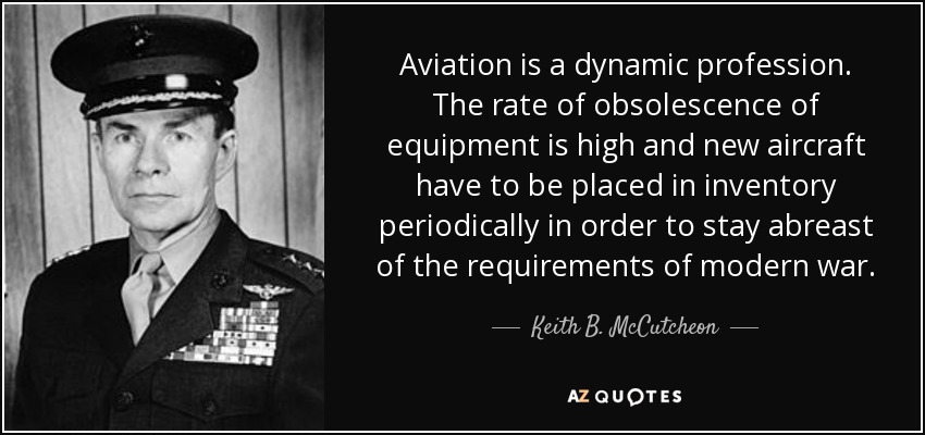 Aviation is a dynamic profession. The rate of obsolescence of equipment is high and new aircraft have to be placed in inventory periodically in order to stay abreast of the requirements of modern war. - Keith B. McCutcheon