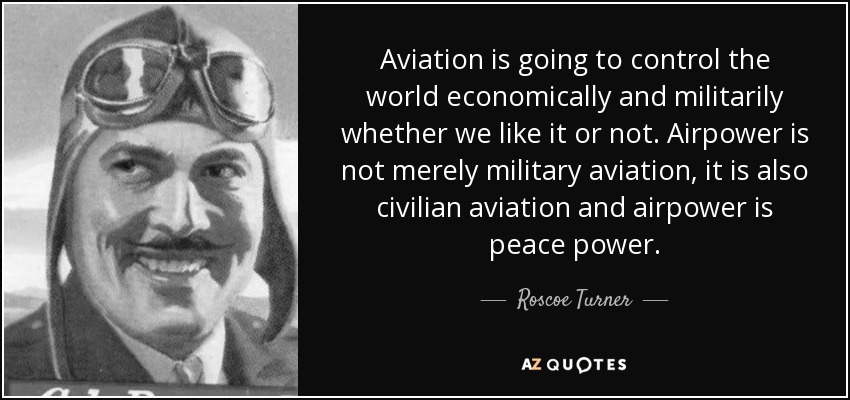 Aviation is going to control the world economically and militarily whether we like it or not. Airpower is not merely military aviation, it is also civilian aviation and airpower is peace power. - Roscoe Turner