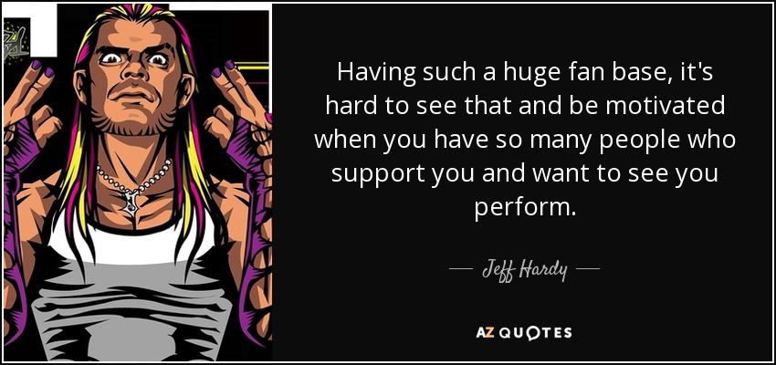 Нaving such a huge fan base, it's hard to see that and be motivated when you have so many people who support you and want to see you perform. - Jeff Hardy