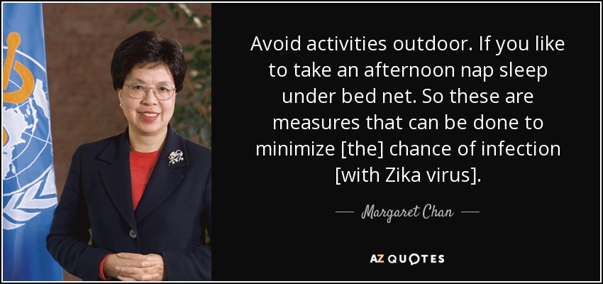 Avoid activities outdoor. If you like to take an afternoon nap sleep under bed net. So these are measures that can be done to minimize [the] chance of infection [with Zika virus]. - Margaret Chan