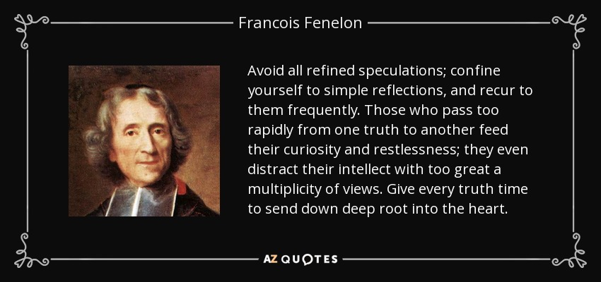 Avoid all refined speculations; confine yourself to simple reflections, and recur to them frequently. Those who pass too rapidly from one truth to another feed their curiosity and restlessness; they even distract their intellect with too great a multiplicity of views. Give every truth time to send down deep root into the heart. - Francois Fenelon