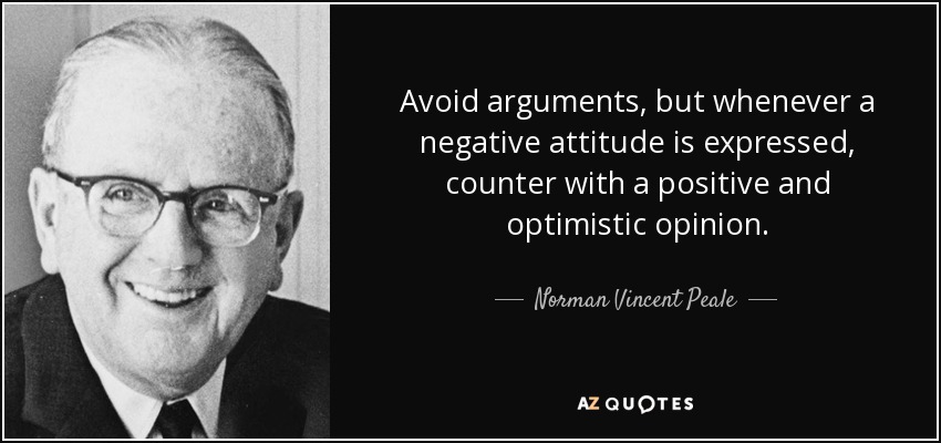 Avoid arguments, but whenever a negative attitude is expressed, counter with a positive and optimistic opinion. - Norman Vincent Peale