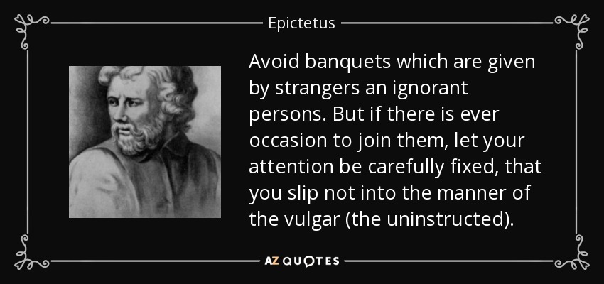 Avoid banquets which are given by strangers an ignorant persons. But if there is ever occasion to join them, let your attention be carefully fixed, that you slip not into the manner of the vulgar (the uninstructed). - Epictetus