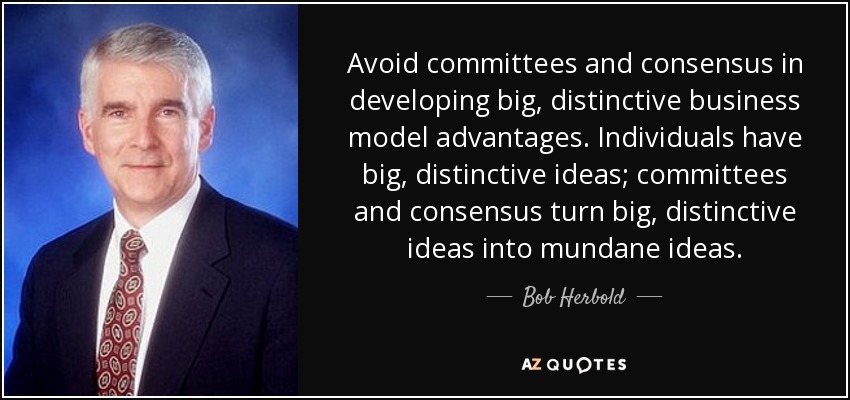 Avoid committees and consensus in developing big, distinctive business model advantages. Individuals have big, distinctive ideas; committees and consensus turn big, distinctive ideas into mundane ideas. - Bob Herbold