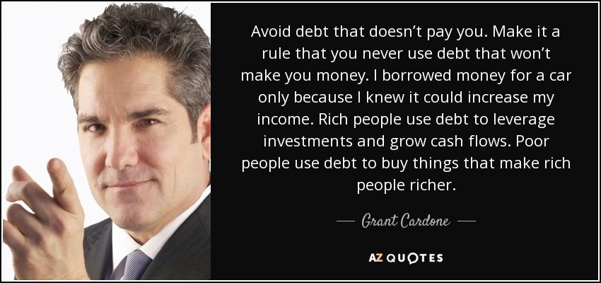 Avoid debt that doesn’t pay you. Make it a rule that you never use debt that won’t make you money. I borrowed money for a car only because I knew it could increase my income. Rich people use debt to leverage investments and grow cash flows. Poor people use debt to buy things that make rich people richer. - Grant Cardone