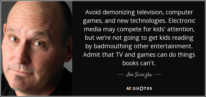 Avoid demonizing television, computer games, and new technologies. Electronic media may compete for kids' attention, but we're not going to get kids reading by badmouthing other entertainment. Admit that TV and games can do things books can't. - Jon Scieszka