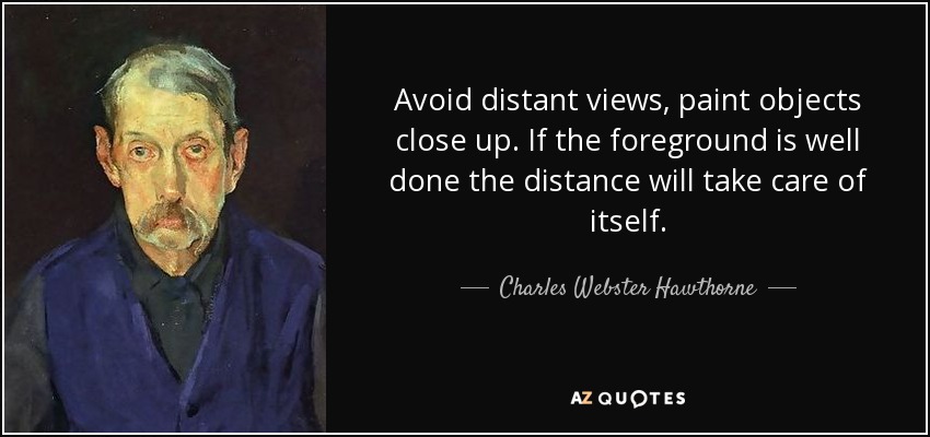 Avoid distant views, paint objects close up. If the foreground is well done the distance will take care of itself. - Charles Webster Hawthorne