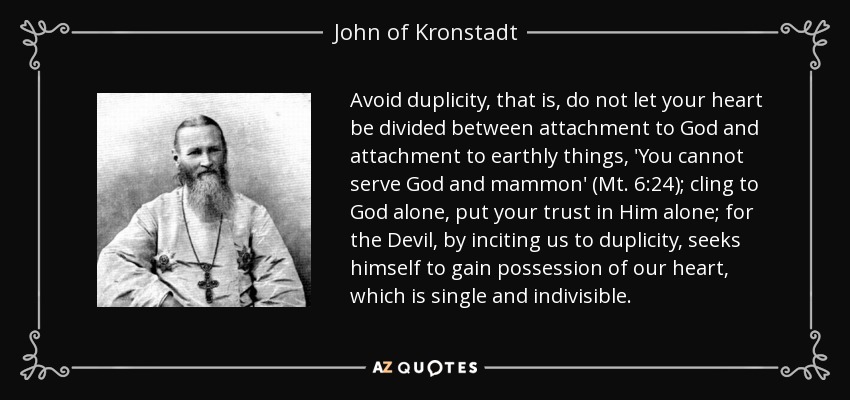 Avoid duplicity, that is, do not let your heart be divided between attachment to God and attachment to earthly things, 'You cannot serve God and mammon' (Mt. 6:24); cling to God alone, put your trust in Him alone; for the Devil, by inciting us to duplicity, seeks himself to gain possession of our heart, which is single and indivisible. - John of Kronstadt