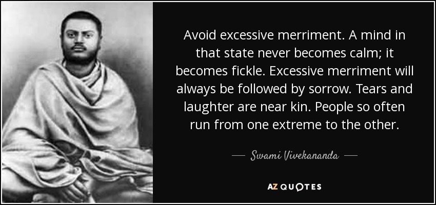 Avoid excessive merriment. A mind in that state never becomes calm; it becomes fickle. Excessive merriment will always be followed by sorrow. Tears and laughter are near kin. People so often run from one extreme to the other. - Swami Vivekananda