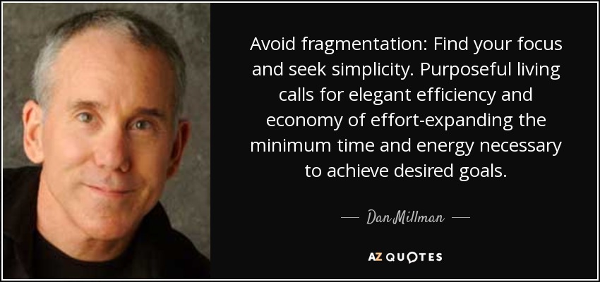 Avoid fragmentation: Find your focus and seek simplicity. Purposeful living calls for elegant efficiency and economy of effort-expanding the minimum time and energy necessary to achieve desired goals. - Dan Millman