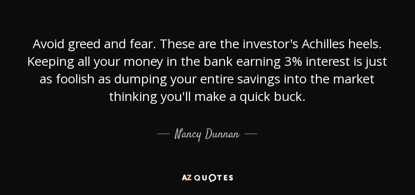 Avoid greed and fear. These are the investor's Achilles heels. Keeping all your money in the bank earning 3% interest is just as foolish as dumping your entire savings into the market thinking you'll make a quick buck. - Nancy Dunnan
