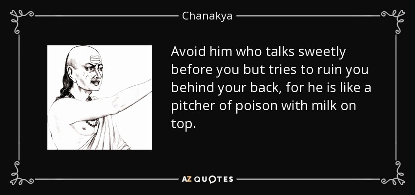 Avoid him who talks sweetly before you but tries to ruin you behind your back, for he is like a pitcher of poison with milk on top. - Chanakya