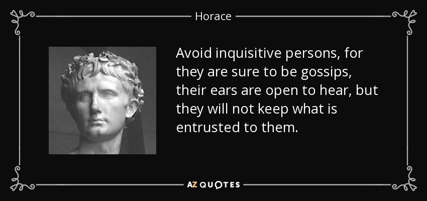 Avoid inquisitive persons, for they are sure to be gossips, their ears are open to hear, but they will not keep what is entrusted to them. - Horace
