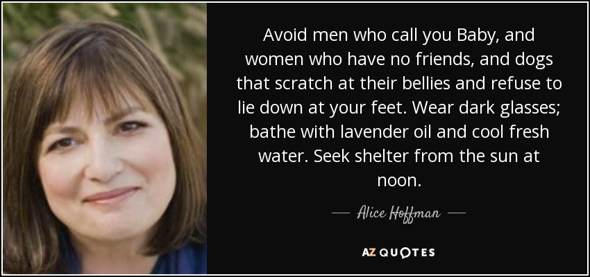 Avoid men who call you Baby, and women who have no friends, and dogs that scratch at their bellies and refuse to lie down at your feet. Wear dark glasses; bathe with lavender oil and cool fresh water. Seek shelter from the sun at noon. - Alice Hoffman