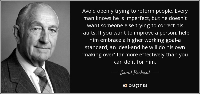 Avoid openly trying to reform people. Every man knows he is imperfect, but he doesn't want someone else trying to correct his faults. If you want to improve a person, help him embrace a higher working goal-a standard, an ideal-and he will do his own 'making over' far more effectively than you can do it for him. - David Packard