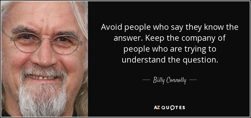 Avoid people who say they know the answer. Keep the company of people who are trying to understand the question. - Billy Connolly